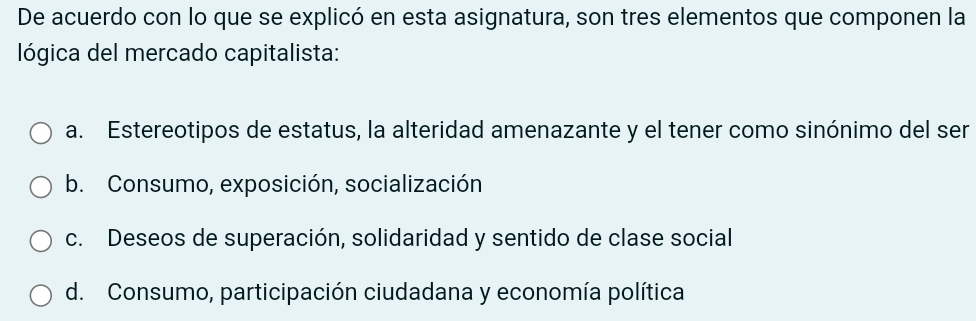 De acuerdo con lo que se explicó en esta asignatura, son tres elementos que componen la
lógica del mercado capitalista:
a. Estereotipos de estatus, la alteridad amenazante y el tener como sinónimo del ser
b. Consumo, exposición, socialización
c. Deseos de superación, solidaridad y sentido de clase social
d. Consumo, participación ciudadana y economía política