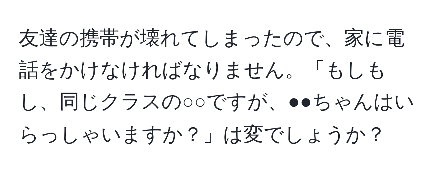 友達の携帯が壊れてしまったので、家に電話をかけなければなりません。「もしもし、同じクラスの○○ですが、●●ちゃんはいらっしゃいますか？」は変でしょうか？