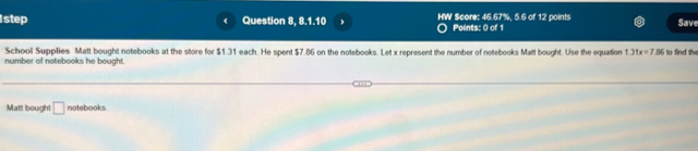 step Question 8, 8.1.10 HW Score: 46.67%, 5.6 of 12 points Save 
Points: 0 of 1 
School Supplies Matt bought notebooks at the store for $1.31 each. He spent $7.86 on the notebooks. Let x represent the number of notebooks Matt bought. Use the equation 1.31x=7.86 to find the 
number of notebooks he bought. 
Matt bought □ notebooks