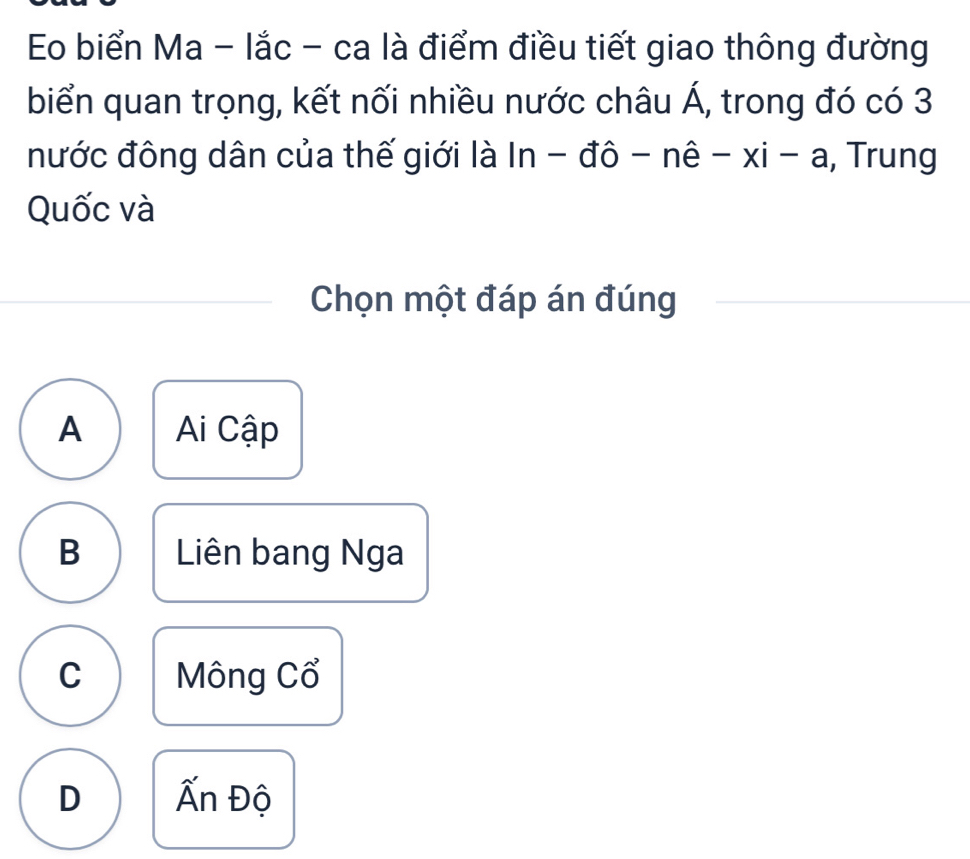 Eo biển Ma - lắc - ca là điểm điều tiết giao thông đường
biển quan trọng, kết nối nhiều nước châu A , trong đó có 3
nước đông dân của thế giới là ln -dhat o-nhat e-xi-a , Trung
Quốc và
Chọn một đáp án đúng
A Ai Cập
B Liên bang Nga
C Mông Cổ
D Ấn Độ