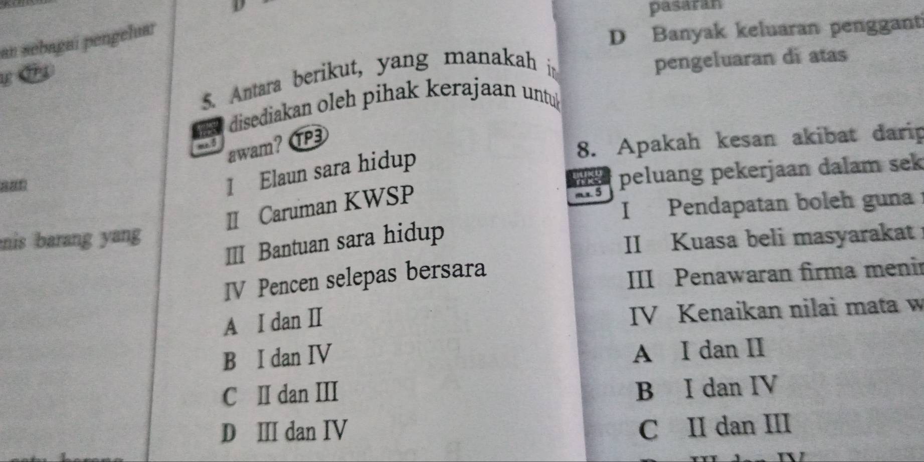 pasaran
an sebagaí pengeluar
D Banyak keluaran penggant
5. Antara berikut, yang manakah in
pengeluaran di atas
disediakan oleh pihak kerajaan untu
me. 5
awam? P3
8. Apakah kesan akibat darip
1 Elaun sara hidup
peluang pekerjaan dalam sek
II Caruman KWSP

I Pendapatan boleh guna
mis barang yang
III Bantuan sara hidup
II Kuasa beli masyarakat
IV Pencen selepas bersara
III Penawaran firma menir
A I dan I
IV Kenaikan nilai mata w
B I dan IV
A I dan II
C II dan III
B I dan IV
D Ⅲ dan IV
C II dan III