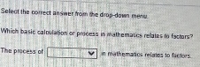 Select the correct an wer from the drop-down mene.
Which basic calculation or process in mathematics relates to factors?
The process of n mathemancs relates to factors.