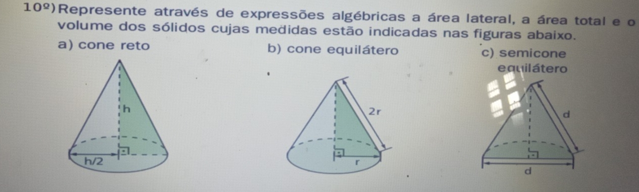 10^(_ circ)) Represente através de expressões algébricas a área lateral, a área total e o
volume dos sólidos cujas medidas estão indicadas nas figuras abaixo.
a) cone reto b) cone equilátero c) semicone
e quil átero