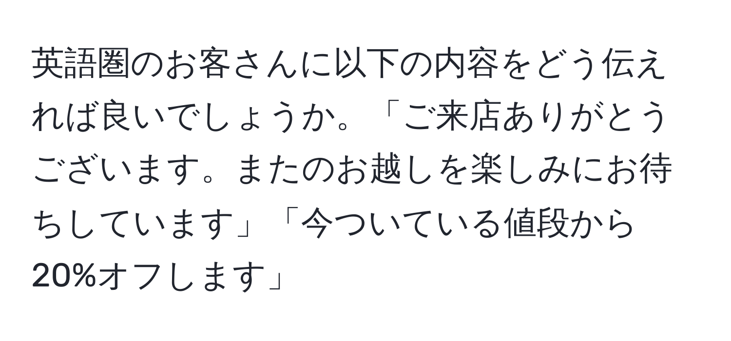 英語圏のお客さんに以下の内容をどう伝えれば良いでしょうか。「ご来店ありがとうございます。またのお越しを楽しみにお待ちしています」「今ついている値段から20%オフします」