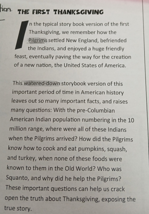 THE FIRST THANKSGIVING 
n the typical story book version of the first 
Thanksgiving, we remember how the 
Pilgrims settled New England, befriended 
the Indians, and enjoyed a huge friendly 
feast, eventually paving the way for the creation 
of a new nation, the United States of America. 
This watered-down storybook version of this 
important period of time in American history 
leaves out so many important facts, and raises 
many questions: With the pre-Columbian 
American Indian population numbering in the 10
million range, where were all of these Indians 
when the Pilgrims arrived? How did the Pilgrims 
know how to cook and eat pumpkins, squash, 
and turkey, when none of these foods were 
known to them in the Old World? Who was 
Squanto, and why did he help the Pilgrims? 
These important questions can help us crack 
open the truth about Thanksgiving, exposing the 
true story.