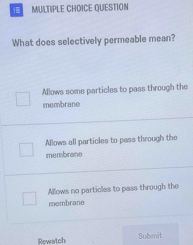 QUESTION
What does selectively permeable mean?
Allows some particles to pass through the
membrane
Allows all particles to pass through the
membrane
Allows no particles to pass through the
membrane
Rewatch Submit