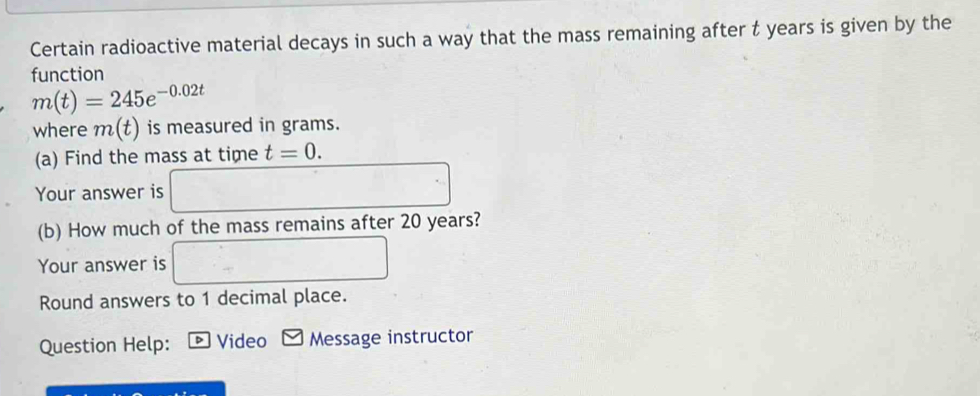 Certain radioactive material decays in such a way that the mass remaining after t years is given by the 
function
m(t)=245e^(-0.02t)
where m(t) is measured in grams. 
(a) Find the mass at time t=0. 
Your answer is 
(b) How much of the mass remains after 20 years? 
Your answer is 
Round answers to 1 decimal place. 
Question Help: Video Message instructor