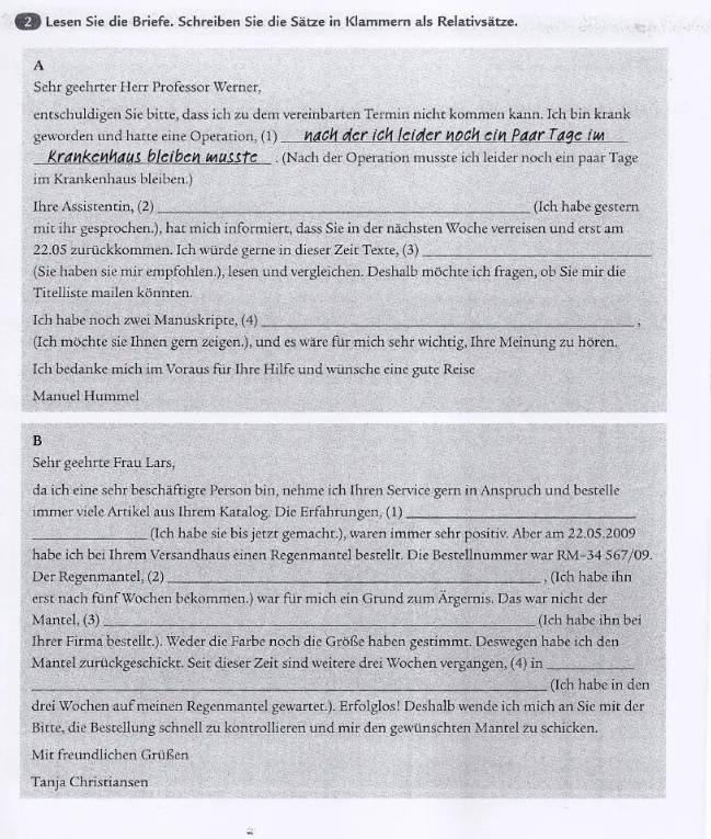 Lesen Sie die Briefe. Schreiben Sie die Sätze in Klammern als Relativsätze.
A
Sehr geehrter Herr Professor Werner,
entschuldigen Sie bitte, dass ich zu dem vereinbarten Termin nicht kommen kann. Ich bin krank
geworden und hatte eine Operation, (1)_
_
Krankenhaus bleil __ . (Nach der Operation musste ich leider noch ein paar Tage
im Krankenhaus bleiben.)
Ihre Assistentin, (2)_ (Ich habe gestern
mit ihr gesprochen.), hat mich informiert, dass Sie in der nächsten Woche verreisen und erst am
22.05 zurückkommen. Ich würde gerne in dieser Zeit Texte, (3)_
(Sie haben sie mir empfohlen.), lesen und vergleichen. Deshalb möchte ich fragen, ob Sie mir die
Titelliste mailen könnten.
Ich habe noch zwei Manuskripte, (4) _,
(Ich möchte sie Ihnen gern zeigen.), und es wäre für mich sehr wichtig, Ihre Meinung zu hören.
Ich bedanke mich im Voraus für Ihre Hilfe und wunsche eine gute Reise
Manuel Hummel
B
Sehr geehrte Frau Lars,
da ich eine sehr beschäftigte Person bin, nehme ich Ihren Service gern in Anspruch und bestelle
immer viele Artikel aus Ihrem Katalog. Die Erfahrungen, (1)_
_(Ich habe sie bis jetzt gemacht.), waren immer sehr positiv. Aber am 22.05.2009
habe ich bei Ihrem Versandhaus einen Regenmantel bestellt. Die Bestellnummer war RM-34 567/09.
Der Regenmantel, (2) _, (Ich habe ihn
erst nach fünf Wochen bekommen.) war für mich ein Grund zum Ärgernis. Das war nicht der
Mantel, (3) _(Ich habe ihn bei
Ihrer Firma bestellt.). Weder die Farbe noch die Größe haben gestimmt. Deswegen habe ich den
Mantel zurückgeschickt. Seit dieser Zeit sind weitere drei Wochen vergangen, (4) in_
_(Ich habe in den
drei Wochen auf meinen Regenmantel gewartet.). Erfolglos! Deshalb wende ich mich an Sie mit der
Bitte, die Bestellung schnell zu kontrollieren und mir den gewünschten Mantel zu schicken.
Mit freundlichen Grüßen
Tanja Christiansen