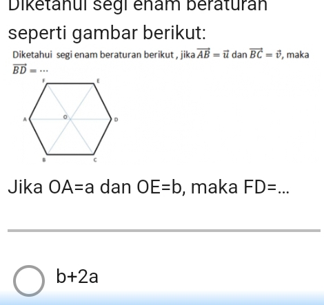 Diketanul segl enam beraturán 
seperti gambar berikut: 
Diketahui segi enam beraturan berikut , jika vector AB=vector u dan vector BC=vector v , maka
vector BD= _... 
Jika OA=a dan OE=b , maka FD= _
b+2a