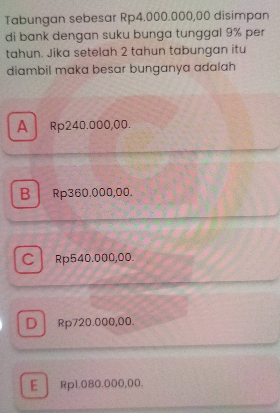 Tabungan sebesar Rp4.000.000,00 disimpan
di bank dengan suku bunga tunggal 9% per
tahun. Jika setelah 2 tahun tabungan itu
diambil maka besar bunganya adalah
A Rp240.000,00.
B Rp360.000,00.
C Rp540.000,00.
D Rp720.000,00.
E Rp1.080.000,00.