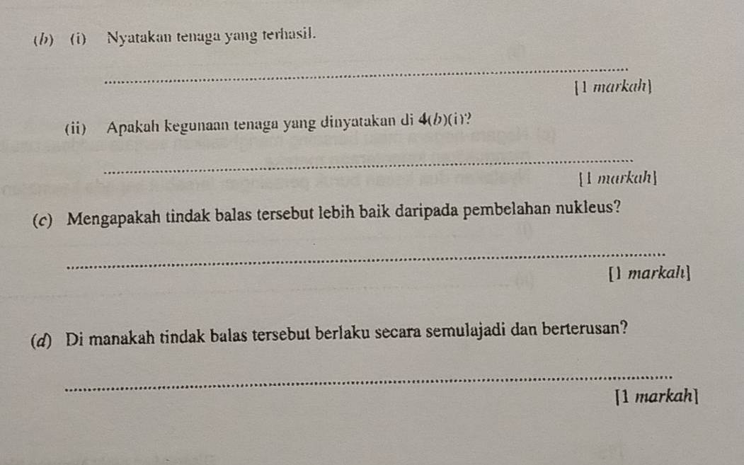 Nyatakan tenaga yang terhasil. 
_ 
[1 markah] 
(ii) Apakah kegunaan tenaga yang dinyatakan di 4 (b)(i)? 
_ 
[1 markah] 
(c) Mengapakah tindak balas tersebut lebih baik daripada pembelahan nukleus? 
_ 
[I markahı] 
(d) Di manakah tindak balas tersebut berlaku secara semulajadi dan berterusan? 
_ 
[1 markah]