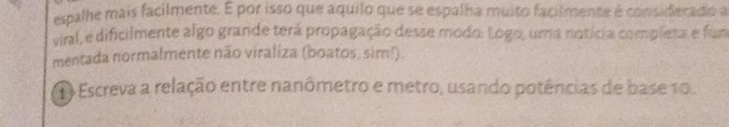 espalhe mais facilmente. É por isso que aquilo que se espalha muito facilmente é considerado a 
viral, e dificilmente algo grande terá propagação desse modo. Logo, uma notícia completa e fun 
mentada normalmente não viraliza (boatos, sim!). 
Escreva a relação entre nanômetro e metro, usando potências de base 10.