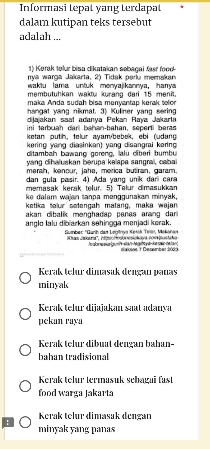 Informasi tepat yang terdapat *
dalam kutipan teks tersebut
adalah ...
1) Kerak telur bisa dikatakan sebagai fast food-
nya warga Jakarta, 2) Tidak perlu memakan
waktu lama untuk menyajikannya, hanya
membutuhkan waktu kurang dari 15 menit,
maka Anda sudah bisa menyantap kerak telor
hangat yang nikmat. 3) Kuliner yang sering
dijajakan saat adanya Pekan Raya Jakarta
ini terbuah dari bahan-bahan, seperti beras
ketan putih, telur ayam/bebek, ebi (udang
kering yang diasinkan) yang disangrai kering
ditambah bawang goreng, lalu diberi bumbu
yang dihaluskan berupa kelapa sangrai, cabai
merah, kencur, jahe, merica butiran, garam,
dan gula pasir. 4) Ada yang unik dari cara
memasak kerak telur. 5) Telur dimasukkan
ke dalam wajan tanpa menggunakan minyak,
ketika telur setengah matang, maka wajan
akan dibalik menghadap panas arang dari
anglo lalu dibiarkan sehingga menjadi kerak.
Sumber: ''Gurih dan Legitnya Kerak Telor, Makanan
Khas Jakartá', https://indonesiakaya.comv/pustaka-
indonesia/gurih-dan-legitnya-kerak-telor/,
diakses 7 Desember 2023
Kerak telur dimasak dengan panas
minyak
Kerak telur dijajakan saat adanya
pekan raya
Kerak telur dibuat dengan bahan-
bahan tradisional
Kerak telur termasuk sebagai fast
food warga Jakarta
Kerak telur dimasak dengan
!
minyak yang panas