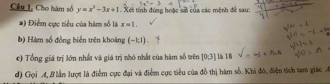 Cho hàm số y=x^3-3x+1. Xét tính đúng hoặc sải của các mệnh đề sau: 
a) Điểm cực tiểu của hàm số là x=1. 
b) Hàm số đồng biến trên khoảng (-1;1)
c) Tổng giá trị lớn nhất và giá trị nhỏ nhất của hàm số trên [0;3] là 18 
d) Gọi A, Blần lượt là điểm cực đại và điểm cực tiểu của đồ thị hàm số. Khi đó, diện tích tam giác A