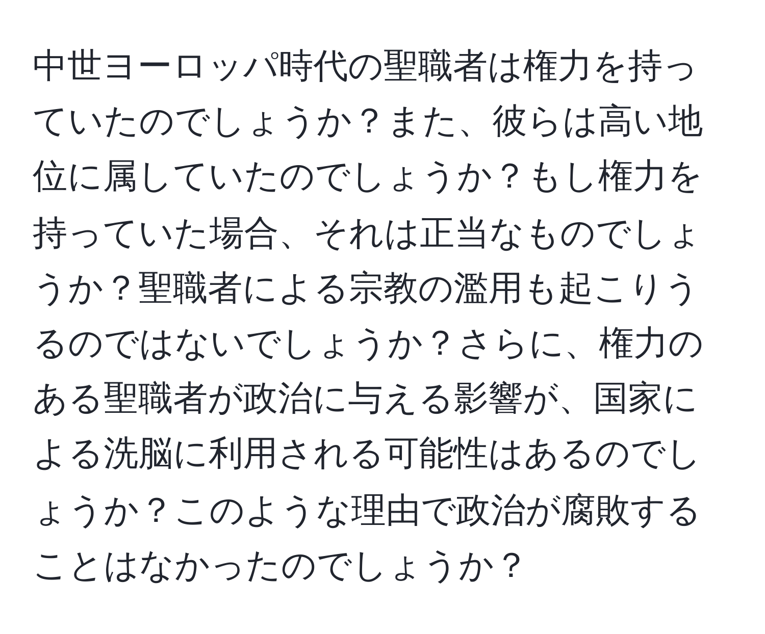 中世ヨーロッパ時代の聖職者は権力を持っていたのでしょうか？また、彼らは高い地位に属していたのでしょうか？もし権力を持っていた場合、それは正当なものでしょうか？聖職者による宗教の濫用も起こりうるのではないでしょうか？さらに、権力のある聖職者が政治に与える影響が、国家による洗脳に利用される可能性はあるのでしょうか？このような理由で政治が腐敗することはなかったのでしょうか？