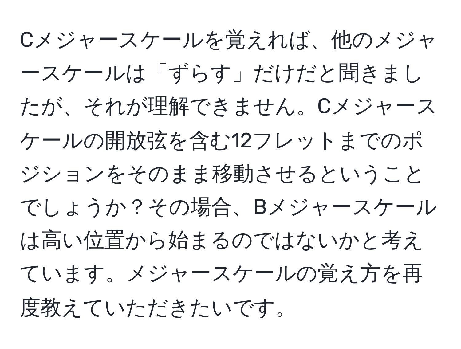 Cメジャースケールを覚えれば、他のメジャースケールは「ずらす」だけだと聞きましたが、それが理解できません。Cメジャースケールの開放弦を含む12フレットまでのポジションをそのまま移動させるということでしょうか？その場合、Bメジャースケールは高い位置から始まるのではないかと考えています。メジャースケールの覚え方を再度教えていただきたいです。