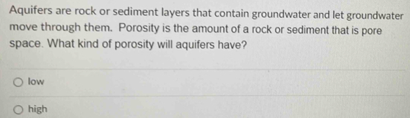 Aquifers are rock or sediment layers that contain groundwater and let groundwater
move through them. Porosity is the amount of a rock or sediment that is pore
space. What kind of porosity will aquifers have?
low
high