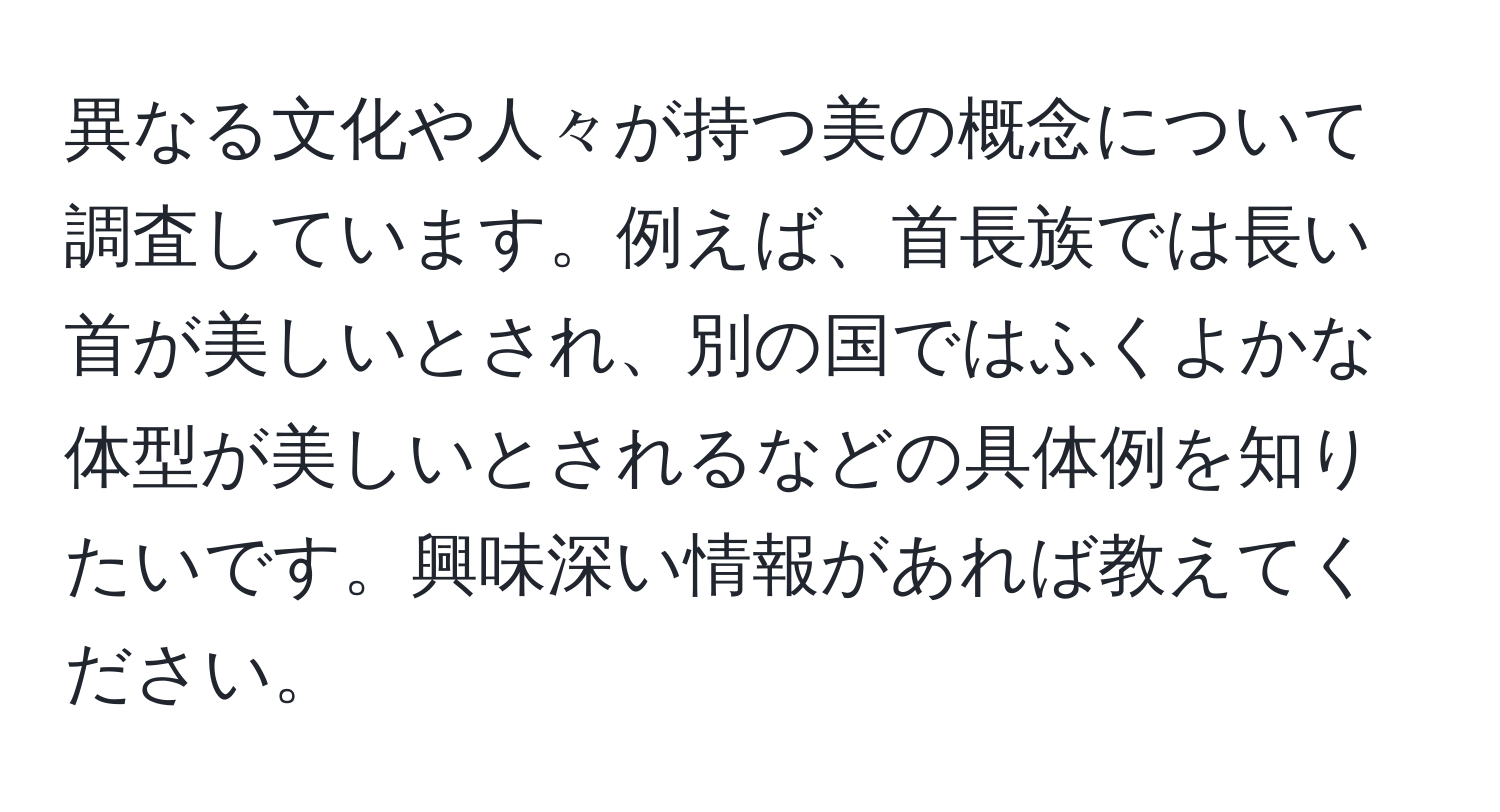 異なる文化や人々が持つ美の概念について調査しています。例えば、首長族では長い首が美しいとされ、別の国ではふくよかな体型が美しいとされるなどの具体例を知りたいです。興味深い情報があれば教えてください。