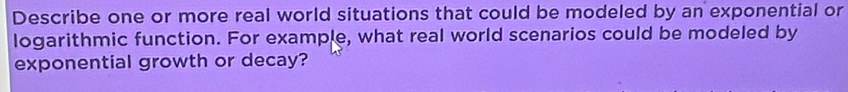 Describe one or more real world situations that could be modeled by an exponential or 
logarithmic function. For example, what real world scenarios could be modeled by 
exponential growth or decay?