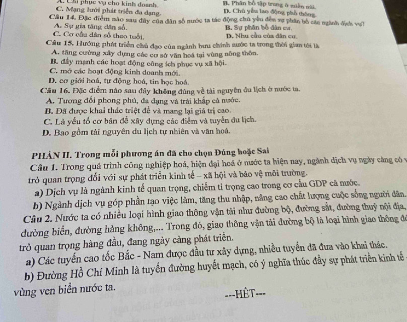 X. Chi phục vụ cho kinh doanh
B. Phân bố tập trung ở miền núi.
C. Mạng lưới phát triển đa dạng.
D. Chủ yếu lao động phố thông.
Cầu 14. Đặc điểm nào sau đây của dân số nước ta tác động chủ yếu đến sự phân bố các ngành địch vụ?
A. Sự gia tăng dân số. B. Sự phân bố dân cư.
C. Cơ cấu dân số theo tuổi, D. Nhu cầu của dân cư,
Câu 15. Hướng phát triển chủ đạo của ngành bưu chính nước ta trong thời gian tới là
A. tăng cường xây dựng các cơ sở văn hoá tại vùng nông thôn.
B. đầy mạnh các hoạt động công ích phục vụ xã hội.
C. mở các hoạt động kinh doanh mới.
D. cơ giới hoá, tự động hoá, tin học hoá.
Câu 16. Đặc điểm nào sau đây không đúng về tài nguyên du lịch ở nước ta.
A. Tương đối phong phú, đa dạng và trải khắp cả nước.
B. Đã được khai thác triệt để và mang lại giá trị cao.
C. Là yếu tố cơ bản đề xây dựng các điểm và tuyến du lịch.
D. Bao gồm tài nguyên du lịch tự nhiên và văn hoá.
PHÀN II. Trong mỗi phương án đã cho chọn Đúng hoặc Sai
Câu 1. Trong quá trình công nghiệp hoá, hiện đại hoá ở nước ta hiện nay, ngành dịch vụ ngày cảng có v
trò quan trọng đối với sự phát triển kinh tế - xã hội và bảo vệ môi trường.
a) Dịch vụ là ngành kinh tế quan trọng, chiếm tỉ trọng cao trong cơ cấu GDP cã nước.
b) Ngành dịch vụ góp phần tạo việc làm, tăng thu nhập, nâng cao chất lượng cuộc sống người dân.
Câu 2. Nước ta có nhiều loại hình giao thông vận tải như đường bộ, đường sắt, đường thuỷ nội địa,
đường biển, đường hàng không,... Trong đó, giao thông vận tải đường bộ là loại hình giao thông đ
trò quan trọng hàng đầu, đang ngày càng phát triển.
a) Các tuyến cao tốc Bắc - Nam được đầu tư xây dựng, nhiều tuyến đã đưa vào khai thác.
b) Đường Hồ Chí Minh là tuyến đường huyết mạch, có ý nghĩa thúc đầy sự phát triển kinh tế
vùng ven biển nước ta.
==-HÉT--=