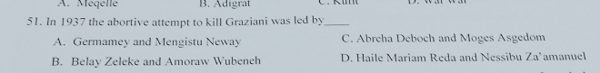 A. Méqellé B. Adigrat
51. In 1937 the abortive attempt to kill Graziani was led by_
A. Germamey and Mengistu Neway C. Abreha Deboch and Moges Asgedom
B. Belay Zeleke and Amoraw Wubench D. Haile Mariam Reda and Nessibu 7a° amanuel