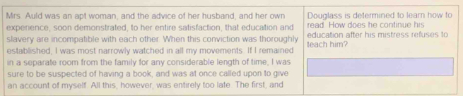 Mrs. Auld was an apt woman, and the advice of her husband, and her own Douglass is determined to learn how to 
experience, soon demonstrated, to her entire satisfaction, that education and read. How does he continue his 
slavery are incompatible with each other. When this conviction was thoroughly teach him? education after his mistress refuses to 
established, I was most narrowly watched in all my movements. If I remained 
in a separate room from the family for any considerable length of time, I was 
sure to be suspected of having a book, and was at once called upon to give 
an account of myself. All this, however, was entirely too late. The first, and