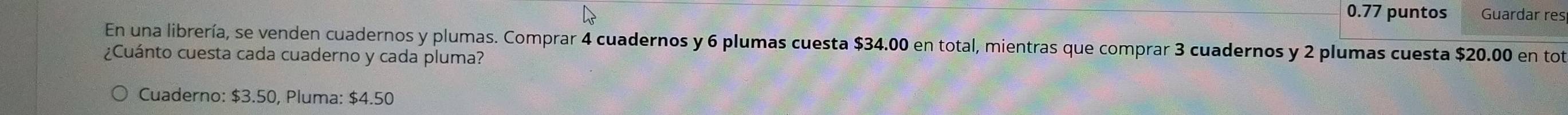 0.77 puntos Guardar res 
En una librería, se venden cuadernos y plumas. Comprar 4 cuadernos y 6 plumas cuesta $34.00 en total, mientras que comprar 3 cuadernos y 2 plumas cuesta $20.00 en tot 
¿Cuánto cuesta cada cuaderno y cada pluma? 
Cuaderno: $3.50, Pluma: $4.50