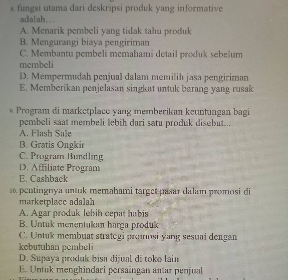 fungsi utama dari deskripsi produk yang informative
adalah…
A. Menarik pembeli yang tidak tahu produk
B. Mengurangi biaya pengiriman
C. Membantu pembeli memahami detail produk sebelum
membeli
D. Mempermudah penjual dalam memilih jasa pengiriman
E. Memberikan penjelasan singkat untuk barang yang rusak
9 Program di marketplace yang memberikan keuntungan bagi
pembeli saat membeli lebih dari satu produk disebut...
A. Flash Sale
B. Gratis Ongkir
C. Program Bundling
D. Affiliate Program
E. Cashback
10. pentingnya untuk memahami target pasar dalam promosi di
marketplace adalah
A. Agar produk lebih cepat habis
B. Untuk menentukan harga produk
C. Untuk membuat strategi promosi yang sesuai dengan
kebutuhan pembeli
D. Supaya produk bisa dijual di toko lain
E. Untuk menghindari persaingan antar penjual