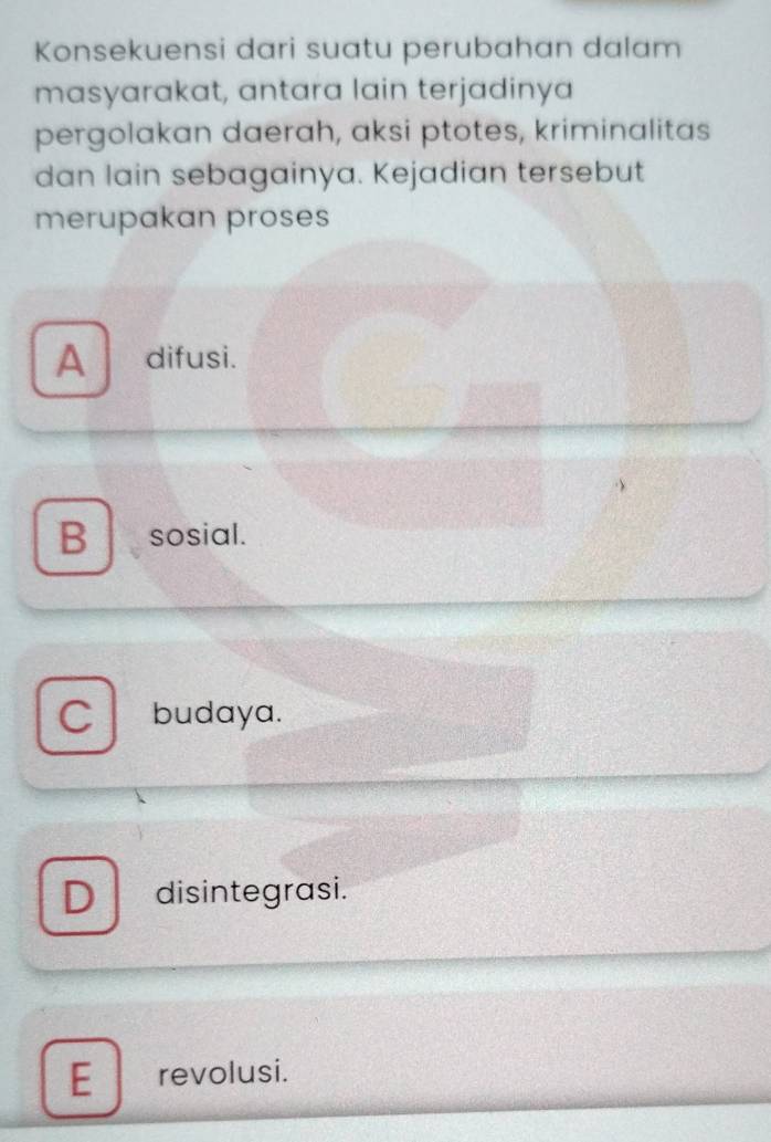 Konsekuensi dari suatu perubahan dalam
masyarakat, antara lain terjadinya
pergolakan daerah, aksi ptotes, kriminalitas
dan lain sebagainya. Kejadian tersebut
merupakan proses
A difusi.
B sosial.
C budaya.
D disintegrasi.
E revolusi.