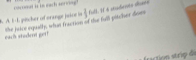 coconut is in each serving. 
§. À 1-L pitcher of orange juice is  2/3  full. If 4 students dhar 
the juice equally, what fraction of the full pitcher doss 
each student get? 
fraction strip de