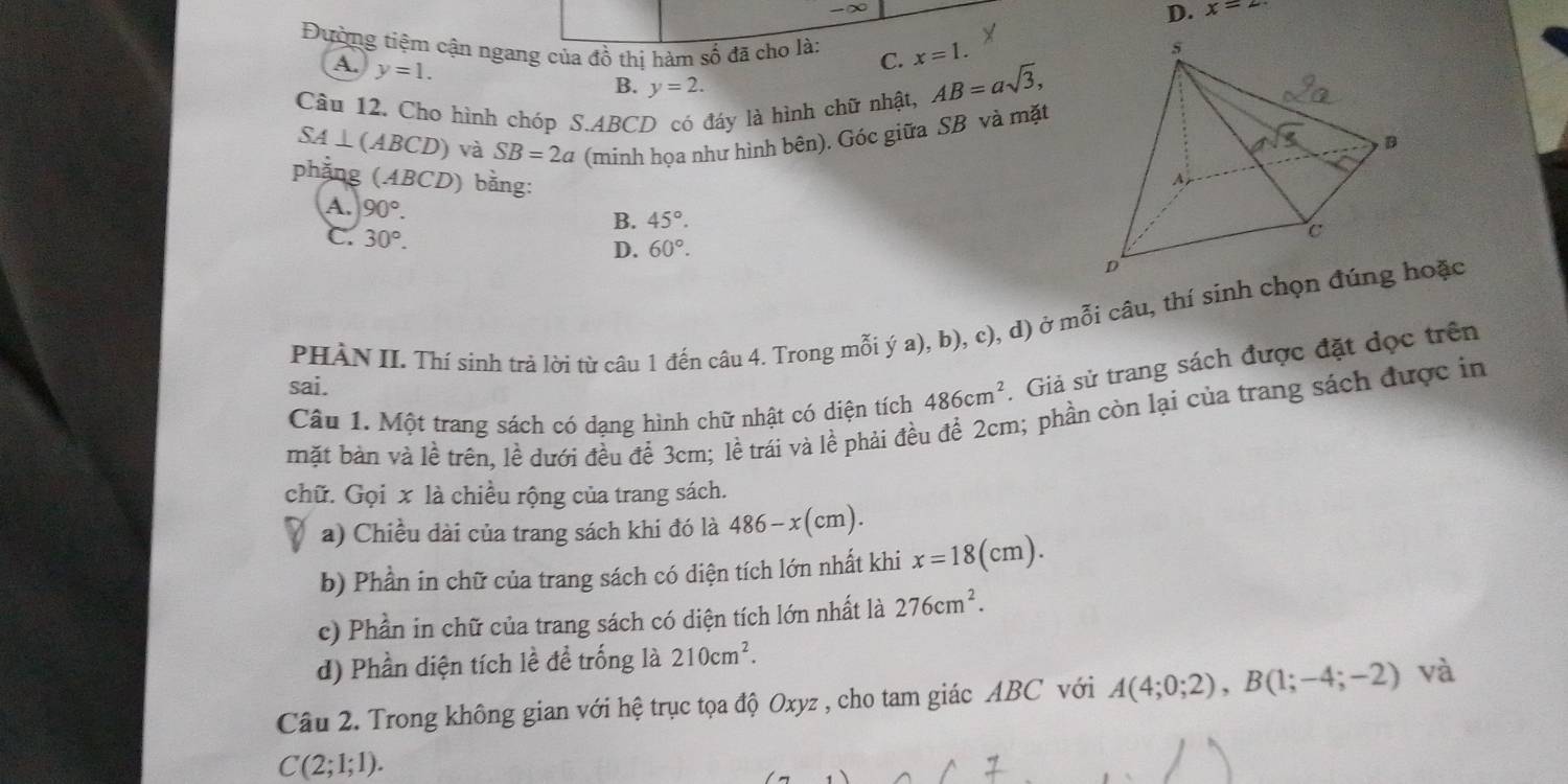 ∞
D. x=2
Đường tiệm cận ngang của đồ thị hàm số đã cho là: C. x=1.
A. y=1.
B. y=2.
Câu 12. Cho hình chóp S.ABCD có đáy là hình chữ nhật, AB=asqrt(3),
SA⊥ (ABCD) và SB=2a (minh họa như hình bên). Góc giữa SB và mặt
phẳng (4 BCD) bằng:
A. 90°.
B. 45°.
C. 30°. D. 60°.
PHÀN II. Thí sinh trả lời từ câu 1 đến câu 4. Trong mỗi ý a), b), c), d) ở mỗi câu, thí sinh chọn đúng hoặc
Câu 1. Một trang sách có dạng hình chữ nhật có diện tích 486cm^2. Giả sử trang sách được đặt dọc trên
sai.
mặt bản và lề trên, lề dưới đều để 3cm; lề trái và lề phải đều để 2cm; phần còn lại của trang sách được in
chữ. Gọi x là chiều rộng của trang sách.
a) Chiều dài của trang sách khi đó là 486-x(cm).
b) Phần in chữ của trang sách có diện tích lớn nhất khi x=18(cm).
c) Phần in chữ của trang sách có diện tích lớn nhất là 276cm^2.
d) Phần diện tích lề đề trống là 210cm^2.
Câu 2. Trong không gian với hệ trục tọa độ Oxyz , cho tam giác ABC với A(4;0;2),B(1;-4;-2) và
C(2;1;1).