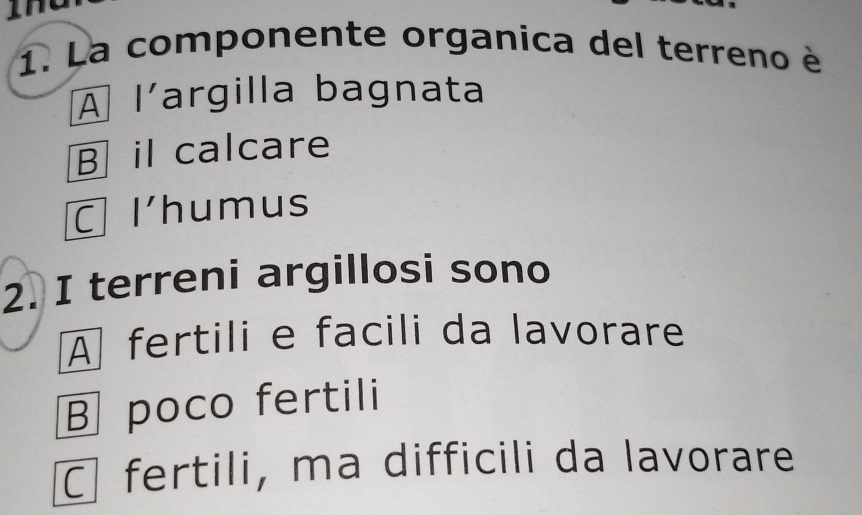 La componente organica del terreno è
A l’argilla bagnata
B il calcare
l'humus
2. I terreni argillosi sono
À fertili e facili da lavorare
B poco fertili
fertili, ma difficili da lavorare