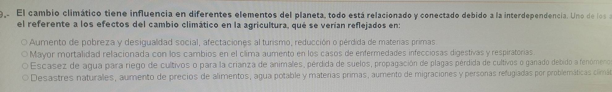 El cambio climático tiene influencia en diferentes elementos del planeta, todo está relacionado y conectado debido a la interdependencia. Uno de los a
el referente a los efectos del cambio climático en la agricultura, qué se verían reflejados en:
Aumento de pobreza y desigualdad social, afectaciones al turismo, reducción o pérdida de materias primas.
Mayor mortalidad relacionada con los cambios en el clima aumento en los casos de enfermedades infecciosas digestivas y respiratorias.
Escasez de agua para riego de cultivos o para la crianza de animales, pérdida de suelos, propagación de plagas pérdida de cultivos o ganado debido a fenómeno
Desastres naturales, aumento de precios de alimentos, agua potable y materias primas, aumento de migraciones y personas refugiadas por problemáticas climát