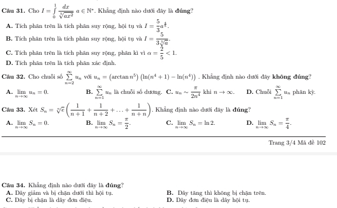 Cho I=∈tlimits _0^(1frac dx)sqrt[5](ax^2)a∈ N^*. Khẳng định nào dưới đây là đúng?
A. Tích phân trên là tích phân suy rộng, hội tụ và I= 5/3 a^(frac 4)5.
B. Tích phân trên là tích phân suy rộng, hội tụ và I= 5/3sqrt[5](a) .
C. Tích phân trên là tích phân suy rộng, phân kì vì alpha = 2/5 <1.
D. Tích phân trên là tích phân xác định.
Câu 32. Cho chuỗi số sumlimits _(n=2)^(∈fty)u_n với u_n=(arctan n^5)(ln (n^4+1)-ln (n^4)). Khẳng định nào dưới đây không đúng?
A. limlimits _nto ∈fty u_n=0. B. sumlimits _(n=1)^(∈fty)u_n là chuỗi số dương. C. u_nsim  π /2n^4  khi nto ∈fty . D. Chuỗi sumlimits _(n=1)^(∈fty)u_n phān kỳ.
Câu 33. Xét S_n=sqrt[n](e)( 1/n+1 + 1/n+2 +...+ 1/n+n ). Khẳng định nào dưới đãy là đúng?
A. limlimits _nto ∈fty S_n=0. B. limlimits _nto ∈fty S_n= π /2 . C. limlimits _nto ∈fty S_n=ln 2. D. limlimits _nto ∈fty S_n= π /4 .
Trang 3/4 Mã đề 102
Câu 34. Khẳng định nào dưới đãy là đúng?
A. Dảy giảm và bị chặn dưới thì hội tụ. B. Dãy tăng thì không bị chặn trên
C. Dãy bị chặn là dãy đơn điệu. D. Dãy đơn điệu là dãy hội tụ.