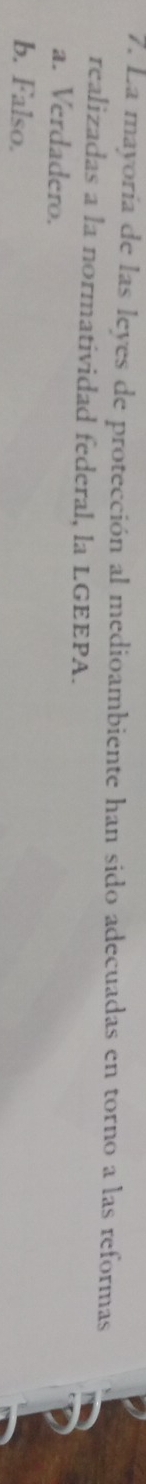 La mayoría de las leyes de protección al medioambiente han sido adecuadas en torno a las reformas
realizadas a la normatividad federal, la LGEEPA.
a. Verdadero.
b. Falso.