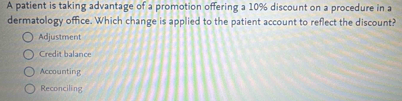 A patient is taking advantage of a promotion offering a 10% discount on a procedure in a
dermatology office. Which change is applied to the patient account to reflect the discount?
Adjustment
Credit balance
Accounting
Reconciling