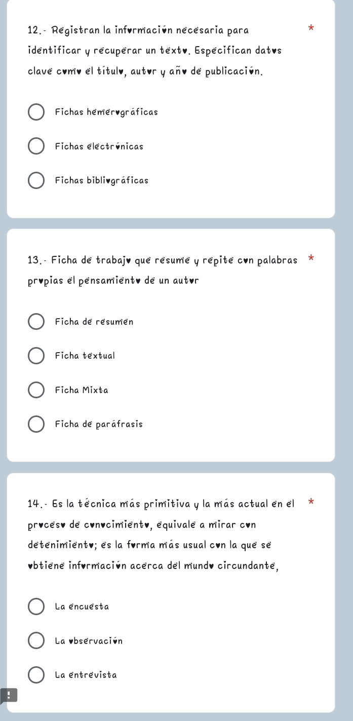 12.- Registran la información necesaria para
*
identificar y recuperar un textv. Especifican datvs
clave como el título, autor y año de publicación.
Fichas hemerográficas
Fichas electrúnicas
Fichas bibliográficas
13.- Ficha de trabajo que résumé y répite con palabras *
propias el pensamiento de un autor
Ficha de résumen
Ficha textual
Ficha Mixta
Ficha de paráfrasis
14.- Es la técnica más primitiva y la más actual en el *
procêso de convcimiento, equivale a mirar con
detenimiento; es la forma más usual con la que se
Obtiene información acerca del mundo circundante,
La encuesta
La observación
La entrevista
!