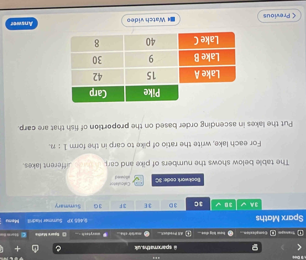 Dec 
sparxmaths.uk 
τ Transpo Complexion... how big doe... All Product... marbir cha... wavytech -... Sparx Maths Storm D= 
9,465 XP 
Sparx Maths Summer Hadrill Menu 
3A 3 B 3C 3 D 3E 3F 3G Summary 
Calculator 
Bookwork code: 3C allowed 
The table below shows the numbers of pike and carp in three different lakes. 
For each lake, write the ratio of pike to carp in the form 1:n. 
Put the lakes in ascending order based on the proportion of fish that are carp. 
Previous Watch video 
Answer