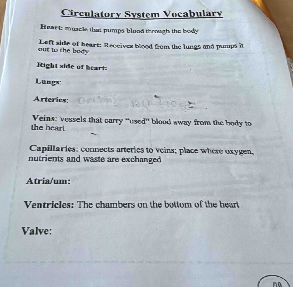 Circulatory System Vocabulary 
Heart: muscle that pumps blood through the body 
Left side of heart: Receives blood from the lungs and pumps it 
out to the body 
Right side of heart: 
Lungs: 
Arteries: 
Veins: vessels that carry “used” blood away from the body to 
the heart 
Capillaries: connects arteries to veins; place where oxygen, 
nutrients and waste are exchanged 
Atria/um: 
Ventricles: The chambers on the bottom of the heart 
Valve: 
n0