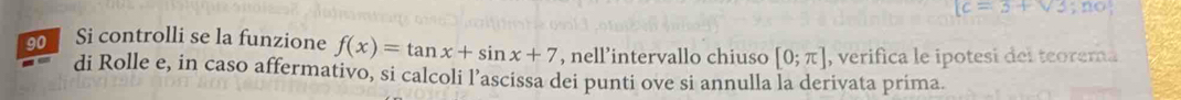 (c=3+sqrt(3);no 
90 Si controlli se la funzione f(x)=tan x+sin x+7 , nell’intervallo chiuso [0;π ] , verifica le ipotesi del teorema 
di Rolle e, in caso affermativo, si calcoli l’ascissa dei punti ove si annulla la derivata prima.