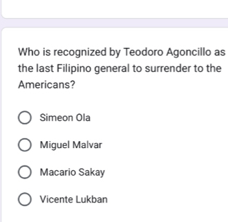 Who is recognized by Teodoro Agoncillo as
the last Filipino general to surrender to the
Americans?
Simeon Ola
Miguel Malvar
Macario Sakay
Vicente Lukban