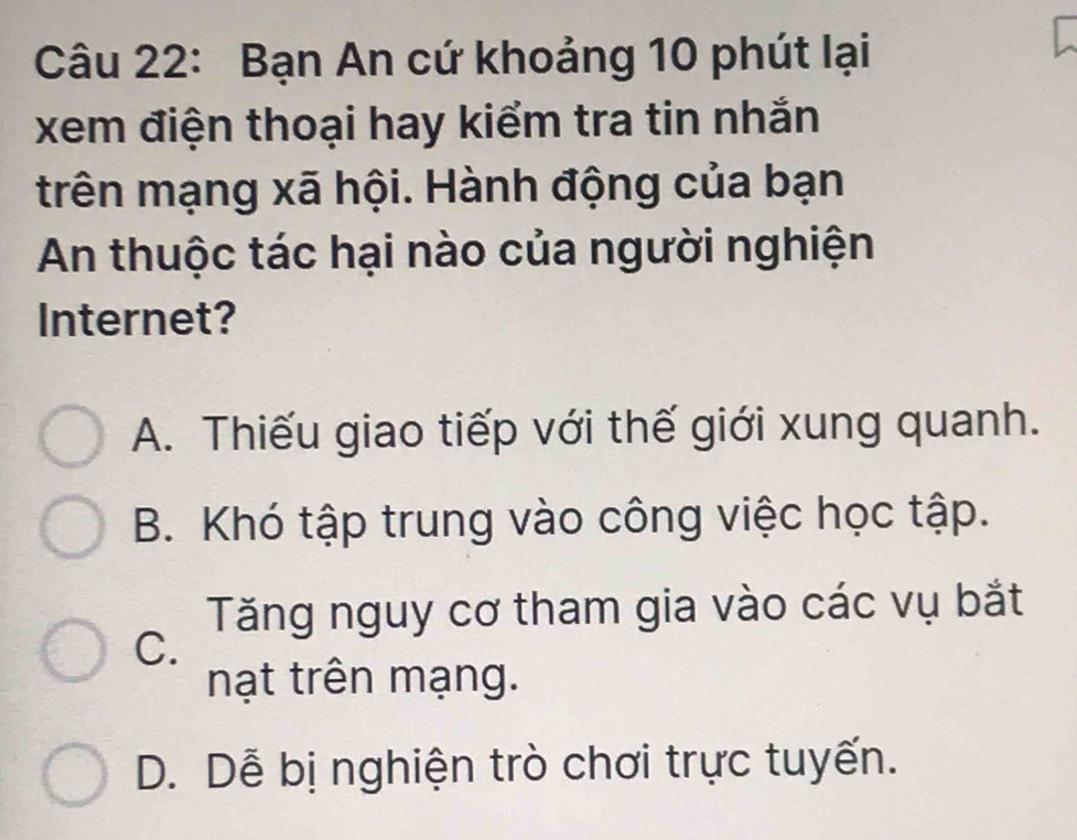 Bạn An cứ khoảng 10 phút lại
xem điện thoại hay kiểm tra tin nhắn
trên mạng xã hội. Hành động của bạn
An thuộc tác hại nào của người nghiện
Internet?
A. Thiếu giao tiếp với thế giới xung quanh.
B. Khó tập trung vào công việc học tập.
Tăng nguy cơ tham gia vào các vụ bắt
C.
nạt trên mạng.
D. Dễ bị nghiện trò chơi trực tuyến.