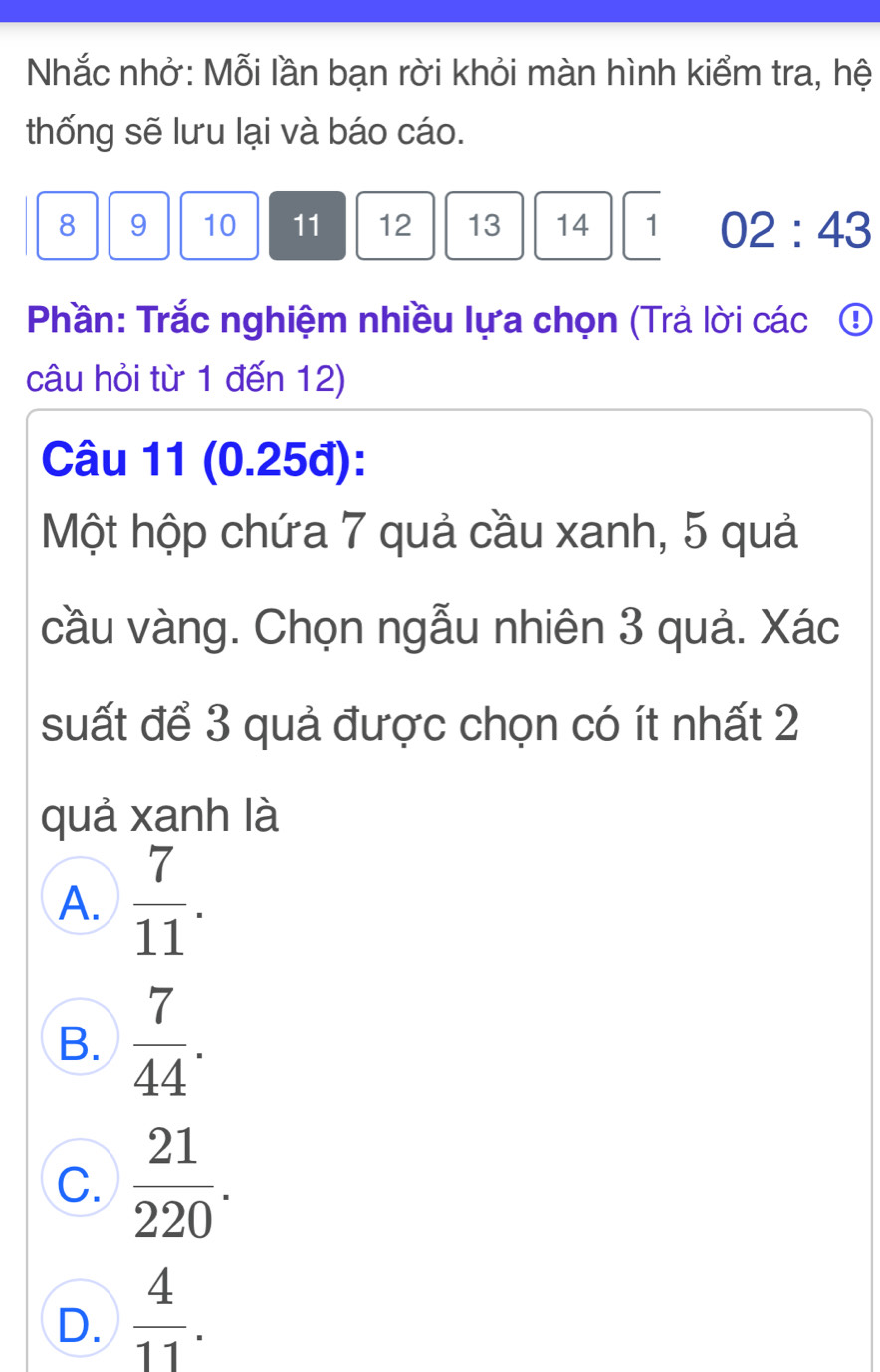 Nhắc nhở: Mỗi lần bạn rời khỏi màn hình kiểm tra, hệ
thống sẽ lưu lại và báo cáo.
8 9 10 11 12 13 14 1 02:43 
Phần: Trắc nghiệm nhiều lựa chọn (Trả lời các ①
câu hỏi từ 1 đến 12)
Câu 11 (0.25đ):
Một hộp chứa 7 quả cầu xanh, 5 quả
cầu vàng. Chọn ngẫu nhiên 3 quả. Xác
suất để 3 quả được chọn có ít nhất 2
quả xanh là
A.  7/11 .
B.  7/44 .
C.  21/220 .
D.  4/11 .