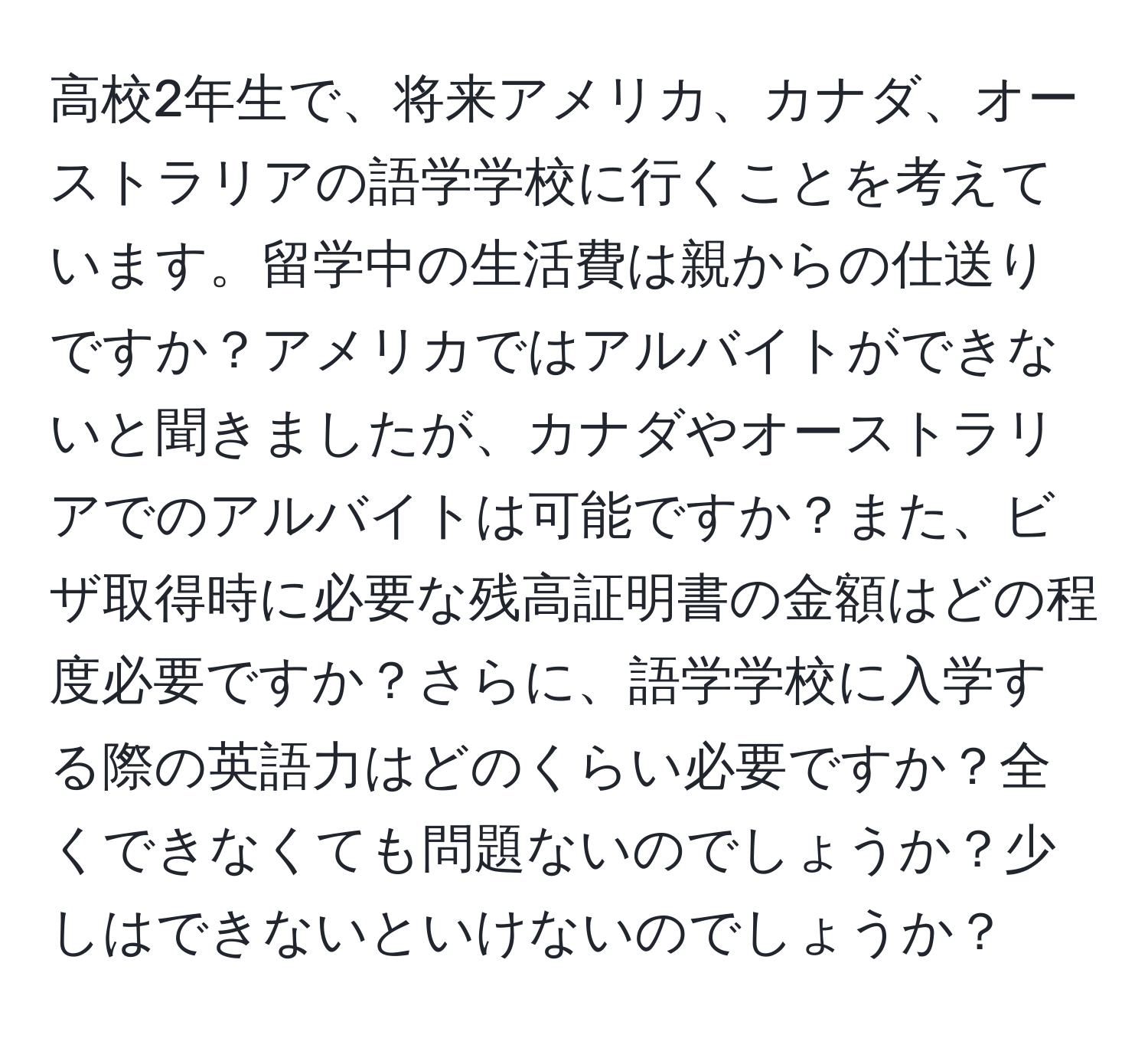 高校2年生で、将来アメリカ、カナダ、オーストラリアの語学学校に行くことを考えています。留学中の生活費は親からの仕送りですか？アメリカではアルバイトができないと聞きましたが、カナダやオーストラリアでのアルバイトは可能ですか？また、ビザ取得時に必要な残高証明書の金額はどの程度必要ですか？さらに、語学学校に入学する際の英語力はどのくらい必要ですか？全くできなくても問題ないのでしょうか？少しはできないといけないのでしょうか？