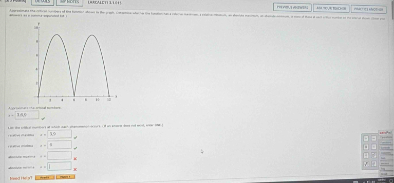 My NOTES LARCALC11 3.1.015. PRIEVIOUS ANSWERS ASK YOUR TEACHER PRACTICE ANOTHER 
Approximate the critical numbers of the function shoem in the graph. Determine whether the function has a relative maximum, a relative minimum, an absolute maximum, an absolute minimum, or none of these at each critical number o the interval shown. (Ier you 
answers as a comma-separated list.) 
Approximate the critical numbers
x=3.6.9
List the critical numbers at which each phenomenon occurs. (If an answer does not exist, enter DNE.) 
relativo maxima x=□ (3,9)° calePad Operatim Fune 
+ 
relative minima x=6
x
absolute maxima x=□ _ 
no 
absolute mínima x=□ x
a' 
Need Help? Read it Vie to