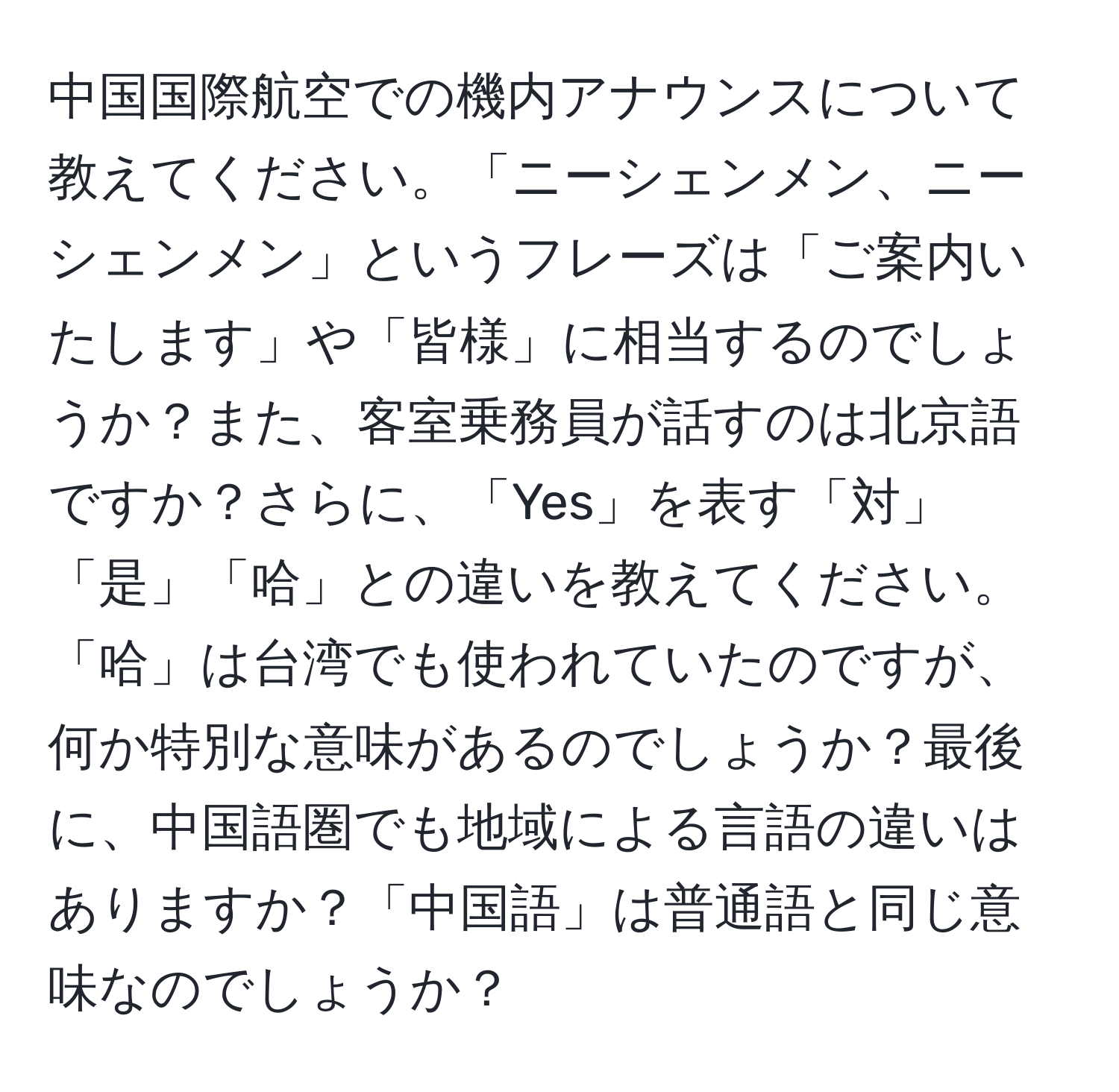 中国国際航空での機内アナウンスについて教えてください。「ニーシェンメン、ニーシェンメン」というフレーズは「ご案内いたします」や「皆様」に相当するのでしょうか？また、客室乗務員が話すのは北京語ですか？さらに、「Yes」を表す「対」「是」「哈」との違いを教えてください。「哈」は台湾でも使われていたのですが、何か特別な意味があるのでしょうか？最後に、中国語圏でも地域による言語の違いはありますか？「中国語」は普通語と同じ意味なのでしょうか？
