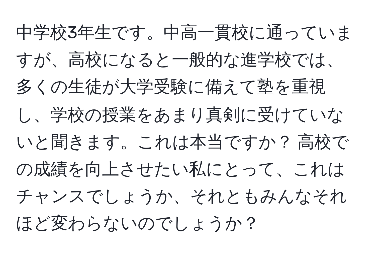 中学校3年生です。中高一貫校に通っていますが、高校になると一般的な進学校では、多くの生徒が大学受験に備えて塾を重視し、学校の授業をあまり真剣に受けていないと聞きます。これは本当ですか？ 高校での成績を向上させたい私にとって、これはチャンスでしょうか、それともみんなそれほど変わらないのでしょうか？