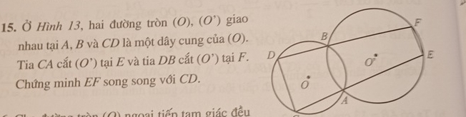 Ở Hình 13, hai đường tròn (O), ( O ) giao 
nhau tại A, B và CD là một dây cung của (O). 
Tia CA cắt (O’) tại E và tia DB cắt (O') tại F. 
Chứng minh EF song song với CD.
2) ngoại tiếp tạm giác đều