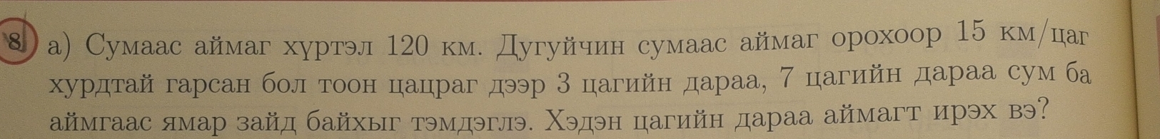 ⑧)а) Сумаас аймаг хуртэл 12θ км. Дугуйчин сумаас аймаг орохоор 15 км/ца 
хурдтай гарсан бол тоон цацраг дээр 3 цагийн дараа, 7 цагийн дараа сум ба 
аймгаас ямар зайд байхыг тэмдэглэ. Χэдэн цагийн дараа аймагт ирэх вэ?