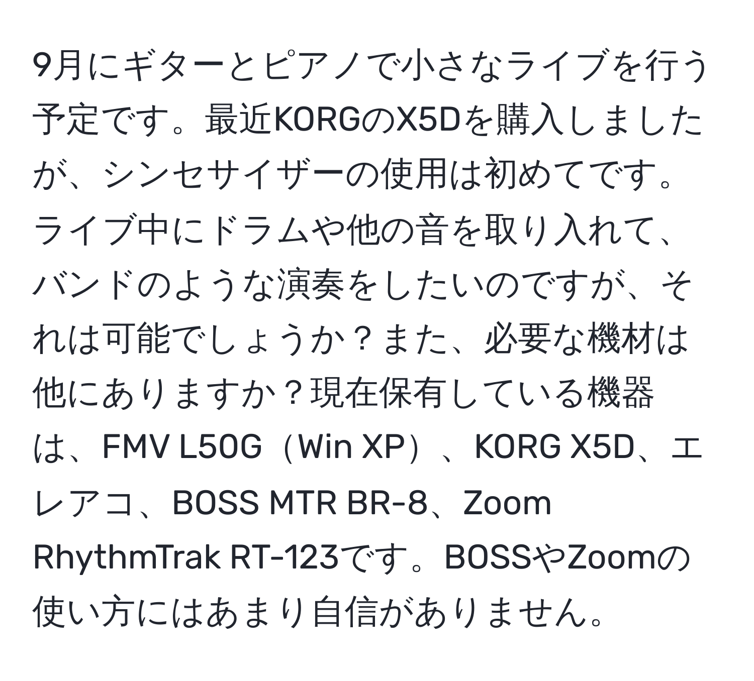 9月にギターとピアノで小さなライブを行う予定です。最近KORGのX5Dを購入しましたが、シンセサイザーの使用は初めてです。ライブ中にドラムや他の音を取り入れて、バンドのような演奏をしたいのですが、それは可能でしょうか？また、必要な機材は他にありますか？現在保有している機器は、FMV L50GWin XP、KORG X5D、エレアコ、BOSS MTR BR-8、Zoom RhythmTrak RT-123です。BOSSやZoomの使い方にはあまり自信がありません。